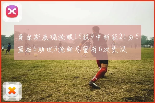 费尔斯表现抢眼15投9中斩获21分5篮板6助攻3抢断尽管有6次失误