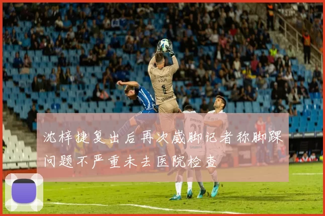 沈梓捷复出后再次崴脚记者称脚踝问题不严重未去医院检查
