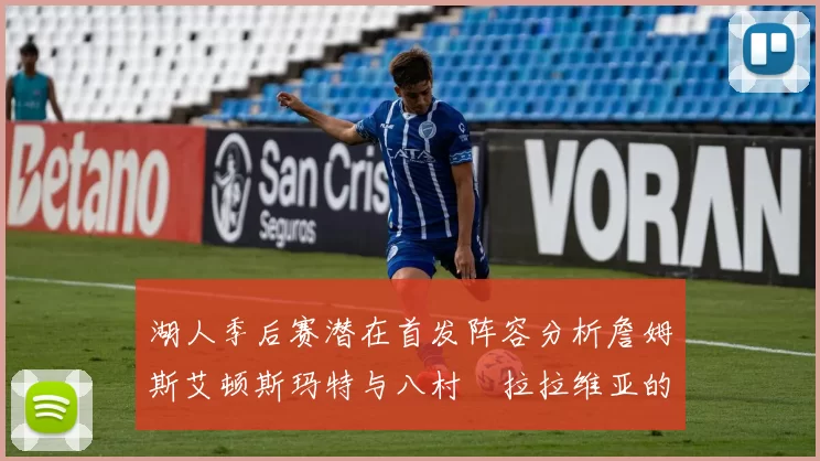 湖人季后赛潜在首发阵容分析詹姆斯艾顿斯玛特与八村塁拉拉维亚的组合前景