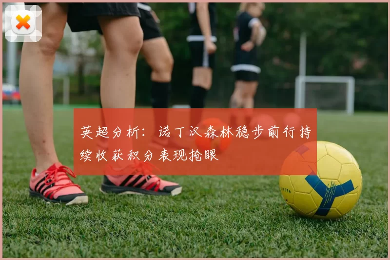 英超分析：诺丁汉森林稳步前行持续收获积分表现抢眼
