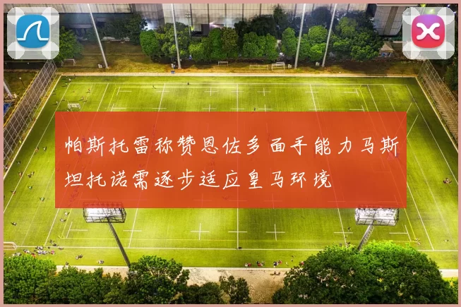 帕斯托雷称赞恩佐多面手能力马斯坦托诺需逐步适应皇马环境