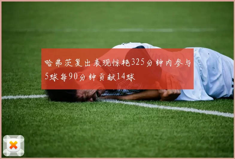 哈弗茨复出表现惊艳325分钟内参与5球每90分钟贡献14球