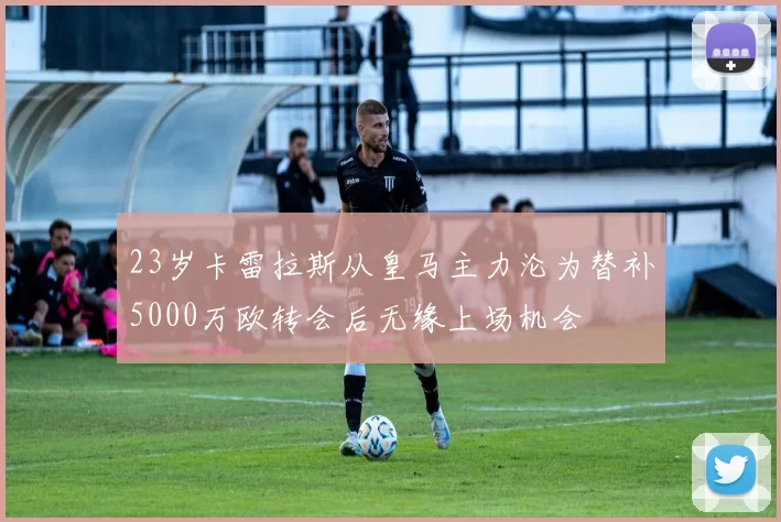 23岁卡雷拉斯从皇马主力沦为替补5000万欧转会后无缘上场机会