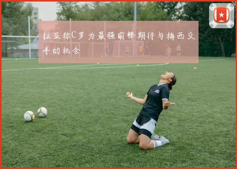 拉亚称C罗为最强前锋期待与梅西交手的机会