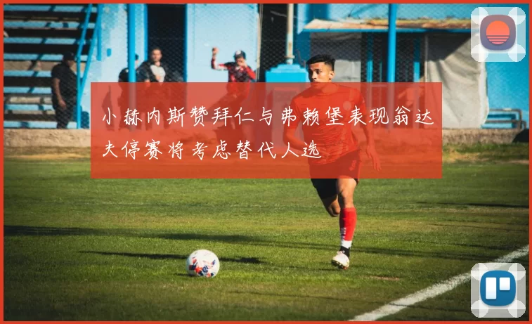 小赫内斯赞拜仁与弗赖堡表现翁达夫停赛将考虑替代人选