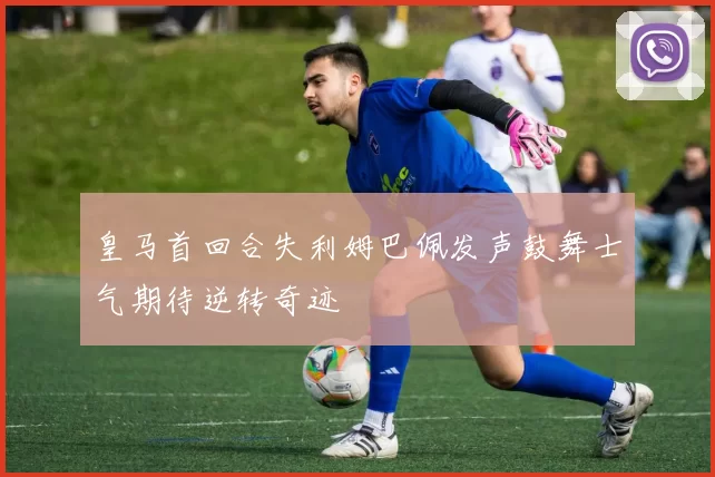 皇马首回合失利姆巴佩发声鼓舞士气期待逆转奇迹