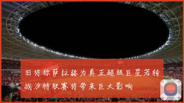 旧将称萨拉赫为真正超级巨星若转战沙特联赛将带来巨大影响