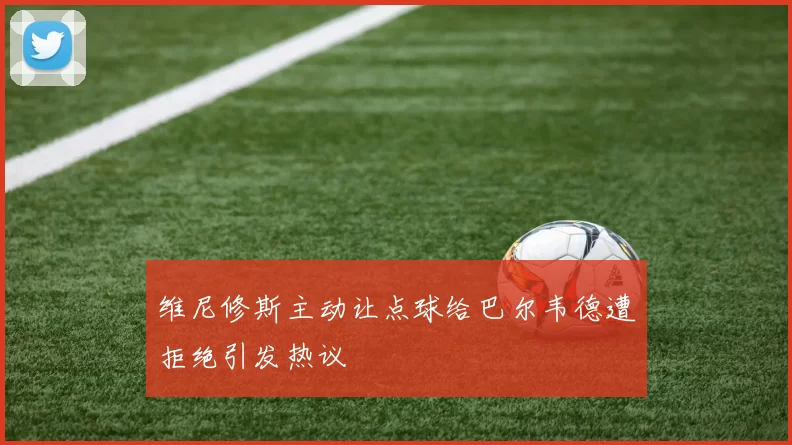 维尼修斯主动让点球给巴尔韦德遭拒绝引发热议