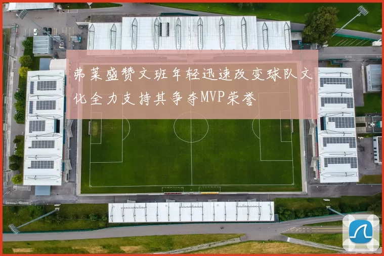 弗莱盛赞文班年轻迅速改变球队文化全力支持其争夺MVP荣誉