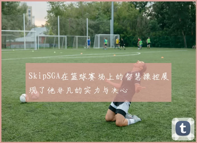 SkipSGA在篮球赛场上的智慧操控展现了他非凡的实力与决心