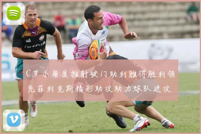 C罗小角度推射破门助利雅得胜利领先菲利克斯精彩助攻助力球队进攻