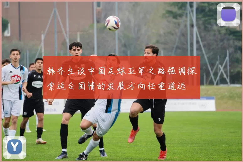 韩乔生谈中国足球亚军之路强调探索适合国情的发展方向任重道远