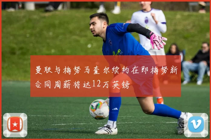 曼联与梅努马奎尔续约在即梅努新合同周薪将达12万英镑