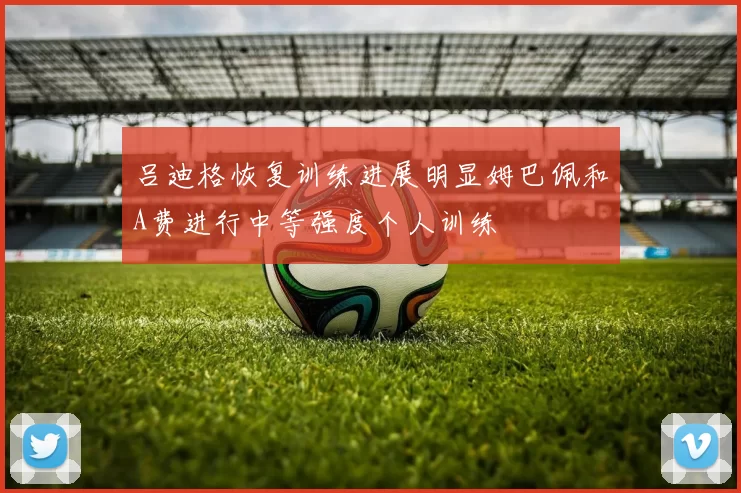 吕迪格恢复训练进展明显姆巴佩和A费进行中等强度个人训练