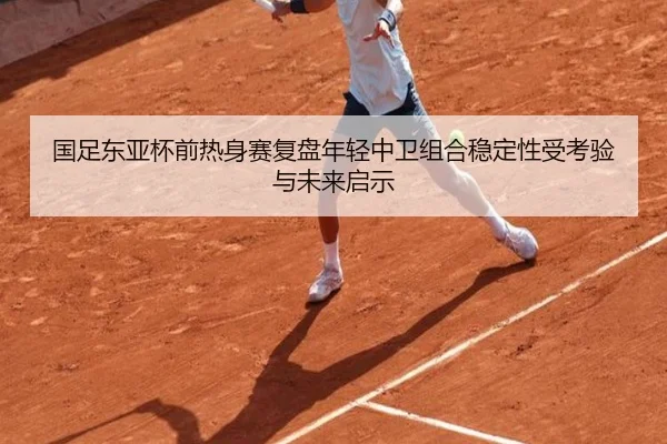 国足东亚杯前热身赛复盘年轻中卫组合稳定性受考验与未来启示 | mk